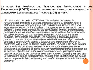 LA NUEVA LEY ORGÁNICA DEL TRABAJO, LAS TRABAJADORAS Y LOS
TRABAJADORES (LOTTT) DEFINE EL SALARIO EN LA MISMA FORMA EN QUE LO HIZO
LA DEROGADA LEY ORGÁNICA DEL TRABAJO (LOT) DE 1997.
 . En el artículo 104 de la LOTTT dice: “Se entiende por salario la
remuneración, provecho o ventaja, cualquiera fuere su denominación o
método de cálculo, siempre que pueda evaluarse en moneda de curso
legal, que corresponda al trabajador o trabajadora por la prestación de su
servicio y, entre otros, comprende las comisiones, primas, gratificaciones,
participación en los beneficios o utilidades, sobresueldos, bono vacacional,
así como recargos por días feriados, horas extraordinarias o trabajo
nocturno, alimentación y vivienda. Los subsidios o facilidades que el
patrono o patrona otorgue al trabajador o trabajadora, con el propósito de
que éste o ésta obtenga bienes y servicios que le permitan mejorar su
calidad de vida y la de su familia tienen carácter salarial. A los fines de esta
Ley se entiende por salario normal, la remuneración devengada por el
trabajador o trabajadora en forma regular y permanente por la prestación de
su servicio. Quedan por tanto excluidos del mismo las percepciones de
carácter accidental, las derivadas de la prestaciones sociales y las que esta
Ley considere que no tienen carácter salarial. Para la estimación del salario
normal ninguno de los conceptos que lo conforman producirá efectos sobre
sí mismo.”
 