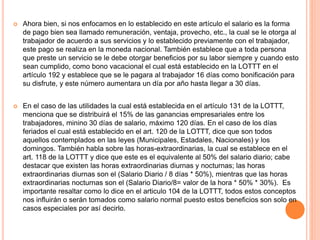  Ahora bien, si nos enfocamos en lo establecido en este artículo el salario es la forma
de pago bien sea llamado remuneración, ventaja, provecho, etc., la cual se le otorga al
trabajador de acuerdo a sus servicios y lo establecido previamente con el trabajador,
este pago se realiza en la moneda nacional. También establece que a toda persona
que preste un servicio se le debe otorgar beneficios por su labor siempre y cuando esto
sean cumplido, como bono vacacional el cual está establecido en la LOTTT en el
artículo 192 y establece que se le pagara al trabajador 16 días como bonificación para
su disfrute, y este número aumentara un día por año hasta llegar a 30 días.
 En el caso de las utilidades la cual está establecida en el artículo 131 de la LOTTT,
menciona que se distribuirá el 15% de las ganancias empresariales entre los
trabajadores, minino 30 días de salario, máximo 120 días. En el caso de los días
feriados el cual está establecido en el art. 120 de la LOTTT, dice que son todos
aquellos contemplados en las leyes (Municipales, Estadales, Nacionales) y los
domingos. También habla sobre las horas-extraordinarias, la cual se establece en el
art. 118 de la LOTTT y dice que este es el equivalente al 50% del salario diario; cabe
destacar que existen las horas extraordinarias diurnas y nocturnas; las horas
extraordinarias diurnas son el (Salario Diario / 8 días * 50%), mientras que las horas
extraordinarias nocturnas son el (Salario Diario/8= valor de la hora * 50% * 30%). Es
importante resaltar como lo dice en el articulo 104 de la LOTTT, todos estos conceptos
nos influirán o serán tomados como salario normal puesto estos beneficios son solo en
casos especiales por así decirlo.
 