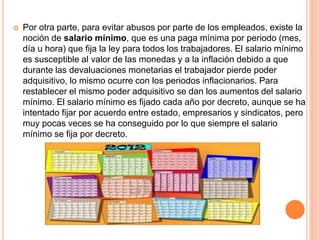  Por otra parte, para evitar abusos por parte de los empleados, existe la
noción de salario mínimo, que es una paga mínima por periodo (mes,
día u hora) que fija la ley para todos los trabajadores. El salario mínimo
es susceptible al valor de las monedas y a la inflación debido a que
durante las devaluaciones monetarias el trabajador pierde poder
adquisitivo, lo mismo ocurre con los periodos inflacionarios. Para
restablecer el mismo poder adquisitivo se dan los aumentos del salario
mínimo. El salario mínimo es fijado cada año por decreto, aunque se ha
intentado fijar por acuerdo entre estado, empresarios y sindicatos, pero
muy pocas veces se ha conseguido por lo que siempre el salario
mínimo se fija por decreto.
 