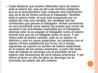  Cabe destacar que existen diferentes tipos de salario
está el salario fijo, que es del cual venimos hablando,
que es la remuneración más cualquier otra bonificación
que se le da de forma continua al trabajador. También
está el salario mixto, el cual está compuesto por un
salario fijo más una variable; las variables son las
comisiones que genere el trabajador, dichas comisiones
no son percibidas como salario fijo puesto que varían de
acuerdo a las actividades realizadas por el trabajador,
además este no es pagado al trabajador como el salario
normal sino que se ve reflejado como un bono. Y por
último está el salario variable, este es un salario no
definido y solo en casos especiales, se comienza con el
salario mínimo establecido por la ley, los 5 meses
siguientes se reporta un cambio de salario basándose
en el salario de los meses anteriores, a partir del sexto
mes de trabajo se devenga con el promedio de los
salario más comisiones de los 6 meses anteriores. Y por
último al tener un año de labor se devenga con el
promedio de salario del año anterior.
 