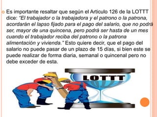  Es importante resaltar que según el Articulo 126 de la LOTTT
dice: “El trabajador o la trabajadora y el patrono o la patrona,
acordarán el lapso fijado para el pago del salario, que no podrá
ser, mayor de una quincena, pero podrá ser hasta de un mes
cuando el trabajador reciba del patrono o la patrona
alimentación y vivienda.” Esto quiere decir, que el pago del
salario no puede pasar de un plazo de 15 días, si bien este se
puede realizar de forma diaria, semanal o quincenal pero no
debe exceder de esta.
 