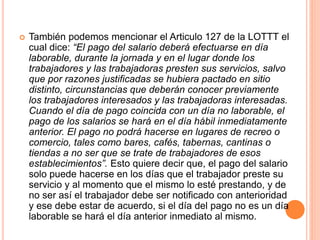 También podemos mencionar el Articulo 127 de la LOTTT el
cual dice: “El pago del salario deberá efectuarse en día
laborable, durante la jornada y en el lugar donde los
trabajadores y las trabajadoras presten sus servicios, salvo
que por razones justificadas se hubiera pactado en sitio
distinto, circunstancias que deberán conocer previamente
los trabajadores interesados y las trabajadoras interesadas.
Cuando el día de pago coincida con un día no laborable, el
pago de los salarios se hará en el día hábil inmediatamente
anterior. El pago no podrá hacerse en lugares de recreo o
comercio, tales como bares, cafés, tabernas, cantinas o
tiendas a no ser que se trate de trabajadores de esos
establecimientos”. Esto quiere decir que, el pago del salario
solo puede hacerse en los días que el trabajador preste su
servicio y al momento que el mismo lo esté prestando, y de
no ser así el trabajador debe ser notificado con anterioridad
y ese debe estar de acuerdo, si el día del pago no es un día
laborable se hará el día anterior inmediato al mismo.
 