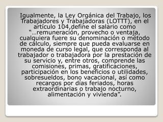 Igualmente, la Ley Orgánica del Trabajo, los
Trabajadores y Trabajadoras (LOTTT), en el
artículo 104,define el salario como
“…remuneración, provecho o ventaja,
cualquiera fuere su denominación o método
de cálculo, siempre que pueda evaluarse en
moneda de curso legal, que corresponda al
trabajador o trabajadora por la prestación de
su servicio y, entre otros, comprende las
comisiones, primas, gratificaciones,
participación en los beneficios o utilidades,
sobresueldos, bono vacacional, así como
recargos por días feriados, horas
extraordinarias o trabajo nocturno,
alimentación y vivienda”.
 