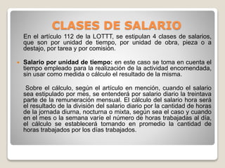CLASES DE SALARIO
En el artículo 112 de la LOTTT, se estipulan 4 clases de salarios,
que son por unidad de tiempo, por unidad de obra, pieza o a
destajo, por tarea y por comisión.
 Salario por unidad de tiempo: en este caso se toma en cuenta el
tiempo empleado para la realización de la actividad encomendada,
sin usar como medida o cálculo el resultado de la misma.
Sobre el cálculo, según el artículo en mención, cuando el salario
sea estipulado por mes, se entenderá por salario diario la treintava
parte de la remuneración mensual. El cálculo del salario hora será
el resultado de la división del salario diario por la cantidad de horas
de la jornada diurna, nocturna o mixta, según sea el caso y cuando
en el mes o la semana varíe el número de horas trabajadas al día,
el cálculo se establecerá tomando en promedio la cantidad de
horas trabajados por los días trabajados.
 
