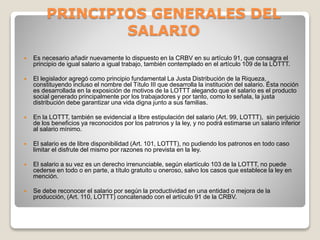 PRINCIPIOS GENERALES DEL
SALARIO
 Es necesario añadir nuevamente lo dispuesto en la CRBV en su artículo 91, que consagra el
principio de igual salario a igual trabajo, también contemplado en el artículo 109 de la LOTTT.
 El legislador agregó como principio fundamental La Justa Distribución de la Riqueza,
constituyendo incluso el nombre del Título III que desarrolla la institución del salario. Ésta noción
es desarrollada en la exposición de motivos de la LOTTT alegando que el salario es el producto
social generado principalmente por los trabajadores y por tanto, como lo señala, la justa
distribución debe garantizar una vida digna junto a sus familias.
 En la LOTTT, también se evidencial a libre estipulación del salario (Art. 99, LOTTT), sin perjuicio
de los beneficios ya reconocidos por los patronos y la ley, y no podrá estimarse un salario inferior
al salario mínimo.
 El salario es de libre disponibilidad (Art. 101, LOTTT), no pudiendo los patronos en todo caso
limitar el disfrute del mismo por razones no prevista en la ley.
 El salario a su vez es un derecho irrenunciable, según elartículo 103 de la LOTTT, no puede
cederse en todo o en parte, a título gratuito u oneroso, salvo los casos que establece la ley en
mención.
 Se debe reconocer el salario por según la productividad en una entidad o mejora de la
producción, (Art. 110, LOTTT) concatenado con el artículo 91 de la CRBV.
 