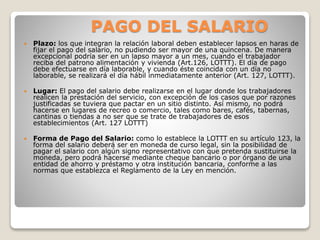 PAGO DEL SALARIO
 Plazo: los que integran la relación laboral deben establecer lapsos en haras de
fijar el pago del salario, no pudiendo ser mayor de una quincena. De manera
excepcional podría ser en un lapso mayor a un mes, cuando el trabajador
reciba del patrono alimentación y vivienda (Art.126, LOTTT). El día de pago
debe efectuarse en día laborable, y cuando éste coincida con un día no
laborable, se realizará el día hábil inmediatamente anterior (Art. 127, LOTTT).
 Lugar: El pago del salario debe realizarse en el lugar donde los trabajadores
realicen la prestación del servicio, con excepción de los casos que por razones
justificadas se tuviera que pactar en un sitio distinto. Así mismo, no podrá
hacerse en lugares de recreo o comercio, tales como bares, cafés, tabernas,
cantinas o tiendas a no ser que se trate de trabajadores de esos
establecimientos (Art. 127 LOTTT)
 Forma de Pago del Salario: como lo establece la LOTTT en su artículo 123, la
forma del salario deberá ser en moneda de curso legal, sin la posibilidad de
pagar el salario con algún signo representativo con que pretenda sustituirse la
moneda, pero podrá hacerse mediante cheque bancario o por órgano de una
entidad de ahorro y préstamo y otra institución bancaria, conforme a las
normas que establezca el Reglamento de la Ley en mención.
 
