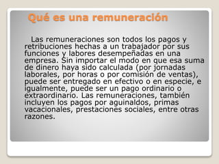 Qué es una remuneración
Las remuneraciones son todos los pagos y
retribuciones hechas a un trabajador por sus
funciones y labores desempeñadas en una
empresa. Sin importar el modo en que esa suma
de dinero haya sido calculada (por jornadas
laborales, por horas o por comisión de ventas),
puede ser entregado en efectivo o en especie, e
igualmente, puede ser un pago ordinario o
extraordinario. Las remuneraciones, también
incluyen los pagos por aguinaldos, primas
vacacionales, prestaciones sociales, entre otras
razones.
 