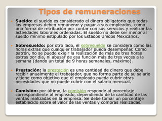 Tipos de remuneraciones
 Sueldo: el sueldo es considerado el dinero obligatorio que todas
las empresas deben remunerar y pagar a sus empleados, como
una forma de retribución por contar con sus servicios y realizar las
actividades laborales ordenadas. El sueldo no debe ser menor al
sueldo mínimo estipulado por los Estados Unidos Mexicanos.
 Sobresueldo: por otro lado, el sobresueldo se considera como las
horas extras que cualquier trabajador pueda desempeñar. Como
patrón, no se puede exigir la realización de más de tres horas
extras por día, ni abusar de esa función más de tres veces a la
semana (dando un total de 9 horas semanales, máximo).
 Prestación: la prestación es una cantidad de dinero que debe
recibir anualmente el trabajador, que no forma parte de su salario
y tiene como objetivo que el empleado pueda cubrir otras
necesidades que no puede cubrir con el salario mensual.
 Comisión: por último, la comisión responde al porcentaje
correspondiente al empleado, dependiendo de la cantidad de las
ventas realizadas en la empresa. Se debe tomar un porcentaje
establecido sobre el valor de las ventas y compras realizadas.
 