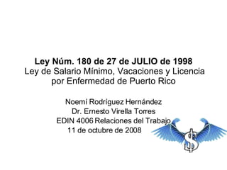 Ley Núm. 180 de 27 de JULIO de 1998  Ley de Salario Mínimo, Vacaciones y Licencia por Enfermedad de Puerto Rico Noemí Rodríguez Hernández Dr. Ernesto Virella Torres EDIN 4006 Relaciones del Trabajo 11 de octubre de 2008  