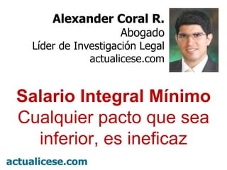Alexander Coral R. Abogado Líder de Investigación Legal actualicese.com Salario Integral Mínimo Cualquier pacto que sea inferior, es ineficaz 