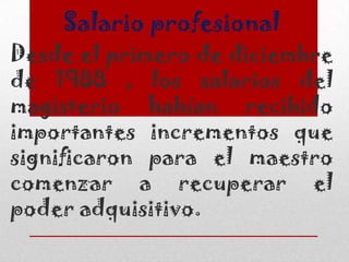 Salario profesional
Desde el primero de diciembre
de 1988 , los salarios del
magisterio habían recibido
importantes incrementos que
significaron para el maestro
comenzar a recuperar el
poder adquisitivo.
 