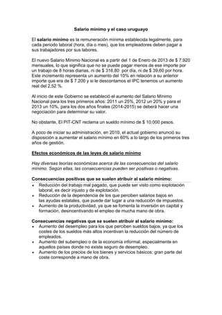 Salario mínimo y el caso uruguayo
El salario mínimo es la remuneración mínima establecida legalmente, para
cada periodo laboral (hora, día o mes), que los empleadores deben pagar a
sus trabajadores por sus labores.
El nuevo Salario Mínimo Nacional es a partir del 1 de Enero de 2013 de $ 7.920
mensuales, lo que significa que no se puede pagar menos de ese importe por
un trabajo de 8 horas diarias, ni de $ 316,80 por día, ni de $ 39,60 por hora.
Este incremento representa un aumento del 10% en relación a su anterior
importe que era de $ 7.200 y si le descontamos el IPC tenemos un aumento
real del 2,52 %.
Al inicio de este Gobierno se estableció el aumento del Salario Mínimo
Nacional para los tres primeros años: 2011 un 25%, 2012 un 20% y para el
2013 un 10%, para los dos años finales (2014-2015) se deberá hacer una
negociación para determinar su valor.
No obstante, El PIT-CNT reclama un sueldo mínimo de $ 10.000 pesos.
A poco de iniciar su administración, en 2010, el actual gobierno anunció su
disposición a aumentar el salario mínimo en 60% a lo largo de los primeros tres
años de gestión.
Efectos económicos de las leyes de salario mínimo
Hay diversas teorías económicas acerca de las consecuencias del salario
mínimo. Según ellas, las consecuencias pueden ser positivas o negativas.
Consecuencias positivas que se suelen atribuir al salario mínimo:
Reducción del trabajo mal pagado, que puede ser visto como explotación
laboral, es decir injusto y de explotación.
Reducción de la dependencia de los que perciben salarios bajos en
las ayudas estatales, que puede dar lugar a una reducción de impuestos.
Aumento de la productividad, ya que se fomenta la inversión en capital y
formación, desincentivando el empleo de mucha mano de obra.
Consecuencias negativas que se suelen atribuir al salario mínimo:
Aumento del desempleo para los que perciben sueldos bajos, ya que los
costes de los sueldos más altos incentivan la reducción del número de
empleados.
Aumento del subempleo o de la economía informal, especialmente en
aquellos países donde no existe seguro de desempleo.
Aumento de los precios de los bienes y servicios básicos: gran parte del
coste corresponde a mano de obra.
 