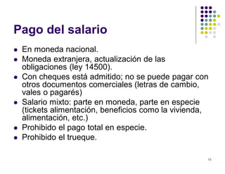 11 
Pago del salario 
 En moneda nacional. 
 Moneda extranjera, actualización de las 
obligaciones (ley 14500). 
 Con cheques está admitido; no se puede pagar con 
otros documentos comerciales (letras de cambio, 
vales o pagarés) 
 Salario mixto: parte en moneda, parte en especie 
(tickets alimentación, beneficios como la vivienda, 
alimentación, etc.) 
 Prohibido el pago total en especie. 
 Prohibido el trueque. 
 