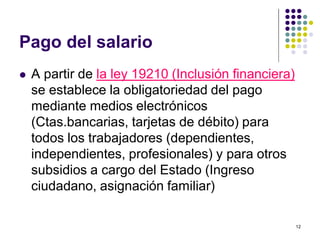 12 
Pago del salario 
 A partir de la ley 19210 (Inclusión financiera) 
se establece la obligatoriedad del pago 
mediante medios electrónicos 
(Ctas.bancarias, tarjetas de débito) para 
todos los trabajadores (dependientes, 
independientes, profesionales) y para otros 
subsidios a cargo del Estado (Ingreso 
ciudadano, asignación familiar) 
 