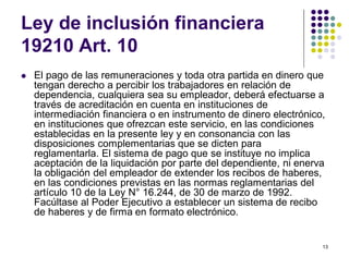 13 
Ley de inclusión financiera 
19210 Art. 10 
 El pago de las remuneraciones y toda otra partida en dinero que 
tengan derecho a percibir los trabajadores en relación de 
dependencia, cualquiera sea su empleador, deberá efectuarse a 
través de acreditación en cuenta en instituciones de 
intermediación financiera o en instrumento de dinero electrónico, 
en instituciones que ofrezcan este servicio, en las condiciones 
establecidas en la presente ley y en consonancia con las 
disposiciones complementarias que se dicten para 
reglamentarla. El sistema de pago que se instituye no implica 
aceptación de la liquidación por parte del dependiente, ni enerva 
la obligación del empleador de extender los recibos de haberes, 
en las condiciones previstas en las normas reglamentarias del 
artículo 10 de la Ley N° 16.244, de 30 de marzo de 1992. 
Facúltase al Poder Ejecutivo a establecer un sistema de recibo 
de haberes y de firma en formato electrónico. 
 