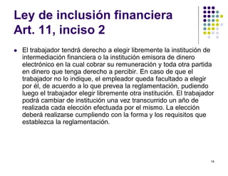 14 
Ley de inclusión financiera 
Art. 11, inciso 2 
 El trabajador tendrá derecho a elegir libremente la institución de 
intermediación financiera o la institución emisora de dinero 
electrónico en la cual cobrar su remuneración y toda otra partida 
en dinero que tenga derecho a percibir. En caso de que el 
trabajador no lo indique, el empleador queda facultado a elegir 
por él, de acuerdo a lo que prevea la reglamentación, pudiendo 
luego el trabajador elegir libremente otra institución. El trabajador 
podrá cambiar de institución una vez transcurrido un año de 
realizada cada elección efectuada por el mismo. La elección 
deberá realizarse cumpliendo con la forma y los requisitos que 
establezca la reglamentación. 
 