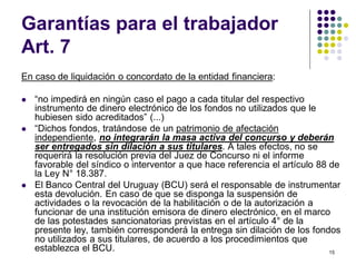 15 
Garantías para el trabajador 
Art. 7 
En caso de liquidación o concordato de la entidad financiera: 
 “no impedirá en ningún caso el pago a cada titular del respectivo 
instrumento de dinero electrónico de los fondos no utilizados que le 
hubiesen sido acreditados” (...) 
 “Dichos fondos, tratándose de un patrimonio de afectación 
independiente, no integrarán la masa activa del concurso y deberán 
ser entregados sin dilación a sus titulares. A tales efectos, no se 
requerirá la resolución previa del Juez de Concurso ni el informe 
favorable del síndico o interventor a que hace referencia el artículo 88 de 
la Ley N° 18.387. 
 El Banco Central del Uruguay (BCU) será el responsable de instrumentar 
esta devolución. En caso de que se disponga la suspensión de 
actividades o la revocación de la habilitación o de la autorización a 
funcionar de una institución emisora de dinero electrónico, en el marco 
de las potestades sancionatorias previstas en el artículo 4° de la 
presente ley, también corresponderá la entrega sin dilación de los fondos 
no utilizados a sus titulares, de acuerdo a los procedimientos que 
establezca el BCU. 
 