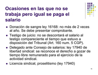 18 
Ocasiones en las que no se 
trabaja pero igual se paga el 
salario 
 Donación de sangre ley 16168: no más de 2 veces 
al año. Se debe presentar comprobante. 
 Testigo de juicio: no se descontará el salario al 
testigo compareciente el tiempo que estuvo a 
disposición del Tribunal (Art. 160 num. 5 CGP). 
 Delegado ante Consejo de salarios: ley 17940 de 
libertad sindical: se reconoce el derecho a gozar de 
tiempo libre remunerado para el ejercicio de la 
actividad sindical. 
 Licencia sindical, proselitismo (ley 17940) 
 