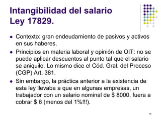 19 
Intangibilidad del salario 
Ley 17829. 
 Contexto: gran endeudamiento de pasivos y activos 
en sus haberes. 
 Principios en materia laboral y opinión de OIT: no se 
puede aplicar descuentos al punto tal que el salario 
se aniquile. Lo mismo dice el Cód. Gral. del Proceso 
(CGP) Art. 381. 
 Sin embargo, la práctica anterior a la existencia de 
esta ley llevaba a que en algunas empresas, un 
trabajador con un salario nominal de $ 8000, fuera a 
cobrar $ 6 (menos del 1%!!!). 
 
