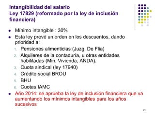 21 
Intangibilidad del salario 
Ley 17829 (reformado por la ley de inclusión 
financiera) 
 Mínimo intangible : 30% 
 Esta ley prevé un orden en los descuentos, dando 
prioridad a: 
1. Pensiones alimenticias (Juzg. De Flia) 
2. Alquileres de la contaduría, u otras entidades 
habilitadas (Min. Vivienda, ANDA). 
3. Cuota sindical (ley 17940) 
4. Crédito social BROU 
5. BHU 
6. Cuotas IAMC 
 Año 2014: se aprueba la ley de inclusión financiera que va 
aumentando los mínimos intangibles para los años 
sucesivos 
 