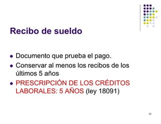 23 
Recibo de sueldo 
 Documento que prueba el pago. 
 Conservar al menos los recibos de los 
últimos 5 años 
 PRESCRIPCIÓN DE LOS CRÉDITOS 
LABORALES: 5 AÑOS (ley 18091) 
 