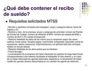 24 
¿Qué debe contener el recibo 
de sueldo? 
 Requisitos solicitados MTSS 
- Nombre y apellidos completos del trabajador, cargo y categoría laboral, fecha de 
ingreso y CI. 
- Nombre y dom. de la empresa, grupo y subgrupo de actividad, número de Planilla 
de Control de Trabajo, número de afiliación al BPS, número de carpeta del BSE y 
número de RUT o CI cuando corresponda. 
- Relación detallada de datos de los rubros que lo componen según los casos: 
salarios, horas extras, feriados pagos, nocturnidad, antigüedad, aguinaldo, jornal de 
vacaciones, salario vacacional, indemnizaciones y en general todo otro concepto 
relativo al vínculo laboral. 
- Relación detallada de los descuentos que se efectúen. 
- Fecha de pago. 
- La declaración de la empresa de haber efectuado los aportes de Seguridad Social 
correspondientes a los haberes liquidados al trabajador el mes anterior y, en caso 
de no haber efectuado los aportes patronales respectivos, la declaración de haber 
vertido los aportes obreros descontados en su carácter de agente de retención. 
 