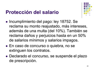 25 
Protección del salario 
 Incumplimiento del pago: ley 18752. Se 
reclama su monto reajustado, más intereses, 
además de una multa (del 10%). También se 
reclama daños y perjuicios hasta en un 50% 
de salarios mínimos y salarios impagos. 
 En caso de concurso o quiebra, no se 
extinguen los contratos. 
 Declarado el concurso, se suspende el plazo 
de prescripción. 
 