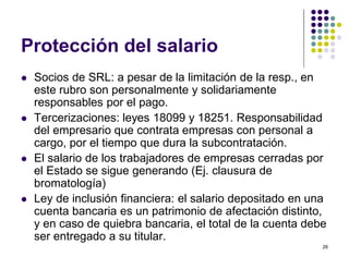 26 
Protección del salario 
 Socios de SRL: a pesar de la limitación de la resp., en 
este rubro son personalmente y solidariamente 
responsables por el pago. 
 Tercerizaciones: leyes 18099 y 18251. Responsabilidad 
del empresario que contrata empresas con personal a 
cargo, por el tiempo que dura la subcontratación. 
 El salario de los trabajadores de empresas cerradas por 
el Estado se sigue generando (Ej. clausura de 
bromatología) 
 Ley de inclusión financiera: el salario depositado en una 
cuenta bancaria es un patrimonio de afectación distinto, 
y en caso de quiebra bancaria, el total de la cuenta debe 
ser entregado a su titular. 
 