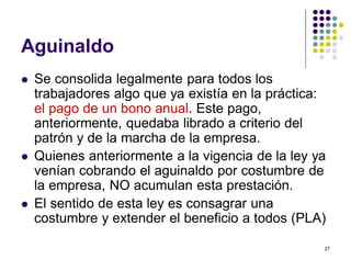 27 
Aguinaldo 
 Se consolida legalmente para todos los 
trabajadores algo que ya existía en la práctica: 
el pago de un bono anual. Este pago, 
anteriormente, quedaba librado a criterio del 
patrón y de la marcha de la empresa. 
 Quienes anteriormente a la vigencia de la ley ya 
venían cobrando el aguinaldo por costumbre de 
la empresa, NO acumulan esta prestación. 
 El sentido de esta ley es consagrar una 
costumbre y extender el beneficio a todos (PLA) 
 