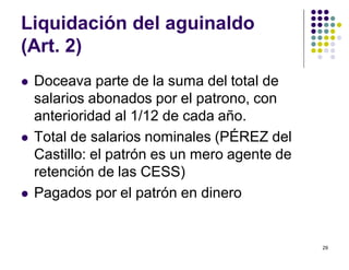 29 
Liquidación del aguinaldo 
(Art. 2) 
 Doceava parte de la suma del total de 
salarios abonados por el patrono, con 
anterioridad al 1/12 de cada año. 
 Total de salarios nominales (PÉREZ del 
Castillo: el patrón es un mero agente de 
retención de las CESS) 
 Pagados por el patrón en dinero 
 