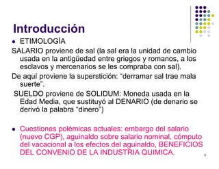3 
Introducción 
 ETIMOLOGÍA 
SALARIO proviene de sal (la sal era la unidad de cambio 
usada en la antigüedad entre griegos y romanos, a los 
esclavos y mercenarios se les compraba con sal). 
De aquí proviene la superstición: “derramar sal trae mala 
suerte”. 
SUELDO proviene de SOLIDUM: Moneda usada en la 
Edad Media, que sustituyó al DENARIO (de denario se 
derivó la palabra “dinero”) 
 Cuestiones polémicas actuales: embargo del salario 
(nuevo CGP), aguinaldo sobre salario nominal, cómputo 
del vacacional a los efectos del aguinaldo, BENEFICIOS 
DEL CONVENIO DE LA INDUSTRIA QUIMICA. 
 