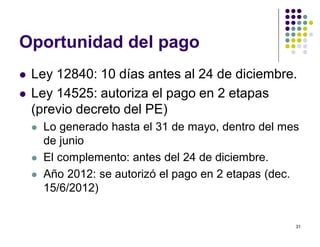 31 
Oportunidad del pago 
 Ley 12840: 10 días antes al 24 de diciembre. 
 Ley 14525: autoriza el pago en 2 etapas 
(previo decreto del PE) 
 Lo generado hasta el 31 de mayo, dentro del mes 
de junio 
 El complemento: antes del 24 de diciembre. 
 Año 2012: se autorizó el pago en 2 etapas (dec. 
15/6/2012) 
 