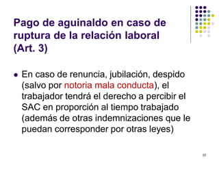 33 
Pago de aguinaldo en caso de 
ruptura de la relación laboral 
(Art. 3) 
 En caso de renuncia, jubilación, despido 
(salvo por notoria mala conducta), el 
trabajador tendrá el derecho a percibir el 
SAC en proporción al tiempo trabajado 
(además de otras indemnizaciones que le 
puedan corresponder por otras leyes) 
 