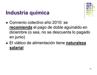 34 
Industria química 
 Convenio colectivo año 2010: se 
recomienda el pago de doble aguinaldo en 
diciembre (o sea, no se descuenta lo pagado 
en junio) 
 El viático de alimentación tiene naturaleza 
salarial 
 