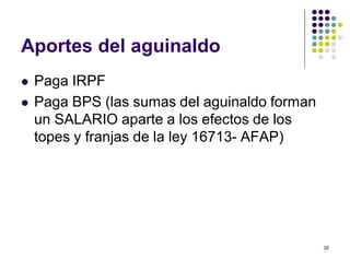 35 
Aportes del aguinaldo 
 Paga IRPF 
 Paga BPS (las sumas del aguinaldo forman 
un SALARIO aparte a los efectos de los 
topes y franjas de la ley 16713- AFAP) 
 