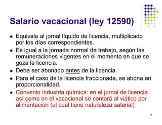 36 
Salario vacacional (ley 12590) 
 Equivale al jornal líquido de licencia, multiplicado 
por los días correspondientes. 
 Es igual a la jornada normal de trabajo, según las 
remuneraciones vigentes en el momento en que se 
goza la licencia. 
 Debe ser abonado antes de la licencia. 
 Para el caso de la licencia fraccionada, se abona en 
proporcionalidad. 
 Convenio industria química: en el jornal de licencia 
así como en el vacacional se contará al viático por 
alimentación (el cual tiene naturaleza salarial) 
 