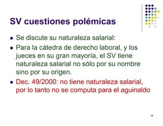 38 
SV cuestiones polémicas 
 Se discute su naturaleza salarial: 
 Para la cátedra de derecho laboral, y los 
jueces en su gran mayoría, el SV tiene 
naturaleza salarial no sólo por su nombre 
sino por su origen. 
 Dec. 49/2000: no tiene naturaleza salarial, 
por lo tanto no se computa para el aguinaldo 
 