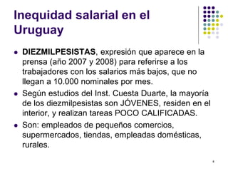 4 
Inequidad salarial en el 
Uruguay 
 DIEZMILPESISTAS, expresión que aparece en la 
prensa (año 2007 y 2008) para referirse a los 
trabajadores con los salarios más bajos, que no 
llegan a 10.000 nominales por mes. 
 Según estudios del Inst. Cuesta Duarte, la mayoría 
de los diezmilpesistas son JÓVENES, residen en el 
interior, y realizan tareas POCO CALIFICADAS. 
 Son: empleados de pequeños comercios, 
supermercados, tiendas, empleadas domésticas, 
rurales. 
 
