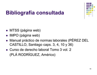 40 
Bibliografía consultada 
 MTSS (página web) 
 IMPO (página web) 
 Manual práctico de normas laborales (PÉREZ DEL 
CASTILLO, Santiago caps. 3, 4, 10 y 36) 
 Curso de derecho laboral Tomo 3 vol. 2 
(PLÁ RODRÍGUEZ, Américo) 
 