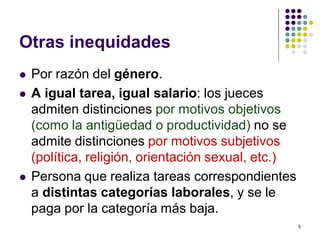 5 
Otras inequidades 
 Por razón del género. 
 A igual tarea, igual salario: los jueces 
admiten distinciones por motivos objetivos 
(como la antigüedad o productividad) no se 
admite distinciones por motivos subjetivos 
(política, religión, orientación sexual, etc.) 
 Persona que realiza tareas correspondientes 
a distintas categorías laborales, y se le 
paga por la categoría más baja. 
 