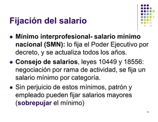 6 
Fijación del salario 
 Mínimo interprofesional- salario mínimo 
nacional (SMN): lo fija el Poder Ejecutivo por 
decreto, y se actualiza todos los años. 
 Consejo de salarios, leyes 10449 y 18556: 
negociación por rama de actividad, se fija un 
salario mínimo por categoría. 
 Sin perjuicio de estos mínimos, patrón y 
empleado pueden fijar salarios mayores 
(sobrepujar el mínimo) 
 