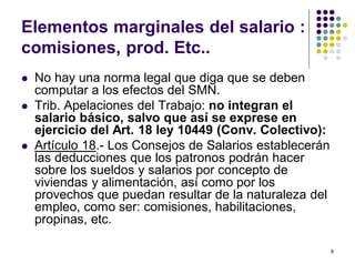 8 
Elementos marginales del salario : 
comisiones, prod. Etc.. 
 No hay una norma legal que diga que se deben 
computar a los efectos del SMN. 
 Trib. Apelaciones del Trabajo: no integran el 
salario básico, salvo que así se exprese en 
ejercicio del Art. 18 ley 10449 (Conv. Colectivo): 
 Artículo 18.- Los Consejos de Salarios establecerán 
las deducciones que los patronos podrán hacer 
sobre los sueldos y salarios por concepto de 
viviendas y alimentación, así como por los 
provechos que puedan resultar de la naturaleza del 
empleo, como ser: comisiones, habilitaciones, 
propinas, etc. 
 