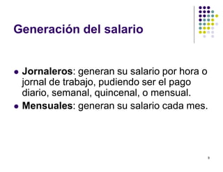 9 
Generación del salario 
 Jornaleros: generan su salario por hora o 
jornal de trabajo, pudiendo ser el pago 
diario, semanal, quincenal, o mensual. 
 Mensuales: generan su salario cada mes. 
 