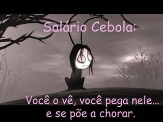Você o vê, você pega nele… e se põe a chorar.  Salário Cebola:   