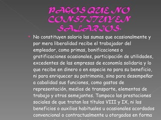 No constituyen salario las sumas que ocasionalmente y por mera liberalidad recibe el trabajador del empleador, como primas, bonificaciones o gratificaciones ocasionales, participación de utilidades, excedentes de las empresas de economía solidaria y lo que recibe en dinero o en especie no para su beneficio, ni para enriquecer su patrimonio, sino para desempeñar a cabalidad sus funciones, como gastos de representación, medios de transporte, elementos de trabajo y otros semejantes. Tampoco las prestaciones sociales de que tratan los títulos VIII y IX, ni los beneficios o auxilios habituales u ocasionales acordados convencional o contractualmente u otorgados en forma extralegal por el empleador 