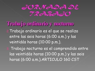 Trabajo ordinario y nocturno Trabajo ordinario es el que se realiza entre las seis horas (6:00 a.m.) y las veintidós horas (10:00 p.m.). Trabajo nocturno es el comprendido entre las veintidós horas (10:00 p.m.) y las seis horas (6:00 a.m.).ARTICULO 160 CST 