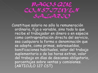 Constituye salario no sólo la remuneración ordinaria, fija o variable, sino todo lo que recibe el trabajador en dinero o en especie como contraprestación directa del servicio, sea cualquiera la forma o denominación que se adopte, como primas, sobresueldos, bonificaciones habituales, valor del trabajo suplementario o de las horas extras, valor del trabajo en días de descanso obligatorio, porcentajes sobre ventas y comisiones. (ARTICULO 127 CST) 