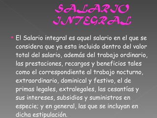 El Salario integral es aquel salario en el que se considera que ya esta incluido dentro del valor total del salario, además del trabajo ordinario, las prestaciones, recargos y beneficios tales como el correspondiente al trabajo nocturno, extraordinario, dominical y festivo, el de primas legales, extralegales, las cesantías y sus intereses, subsidios y suministros en especie; y en general, las que se incluyan en dicha estipulación. 