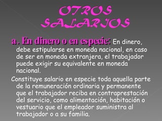 a. En dinero o en especie:  En dinero, debe estipularse en moneda nacional, en caso de ser en moneda extranjera, el trabajador puede exigir su equivalente en moneda nacional. Constituye salario en especie toda aquella parte de la remuneración ordinaria y permanente que el trabajador reciba en contraprestación del servicio, como alimentación, habitación o vestuario que el empleador suministra al trabajador o a su familia. 