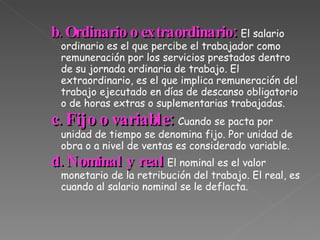 b. Ordinario o extraordinario:  El salario ordinario es el que percibe el trabajador como remuneración por los servicios prestados dentro de su jornada ordinaria de trabajo. El extraordinario, es el que implica remuneración del trabajo ejecutado en días de descanso obligatorio o de horas extras o suplementarias trabajadas. c. Fijo o variable:  Cuando se pacta por unidad de tiempo se denomina fijo. Por unidad de obra o a nivel de ventas es considerado variable. d. Nominal y real :  El nominal es el valor monetario de la retribución del trabajo. El real, es cuando al salario nominal se le deflacta. 